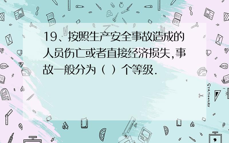 19、按照生产安全事故造成的人员伤亡或者直接经济损失,事故一般分为（ ）个等级.