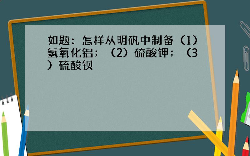 如题：怎样从明矾中制备（1）氢氧化铝；（2）硫酸钾；（3）硫酸钡