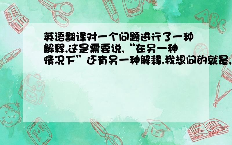 英语翻译对一个问题进行了一种解释,这是需要说,“在另一种情况下”还有另一种解释.我想问的就是,“在另一种情况下”用英文怎