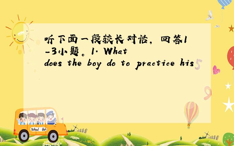 听下面一段较长对话， 回答1-3小题。 1. What does the boy do to practice his