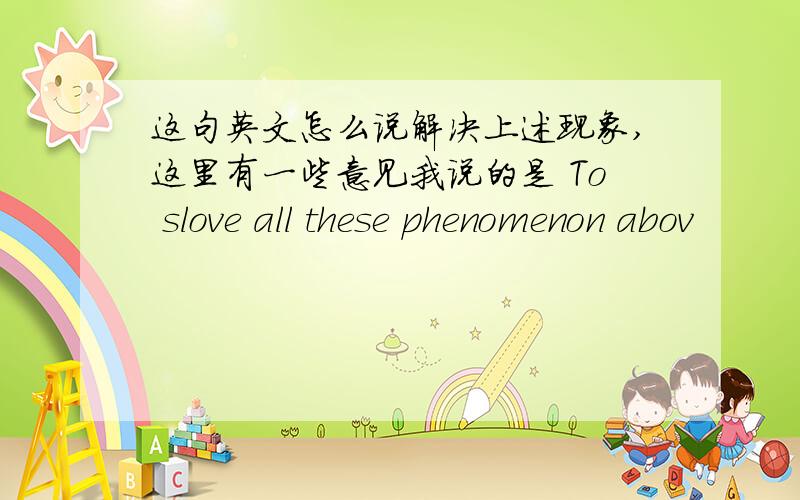 这句英文怎么说解决上述现象,这里有一些意见我说的是 To slove all these phenomenon abov