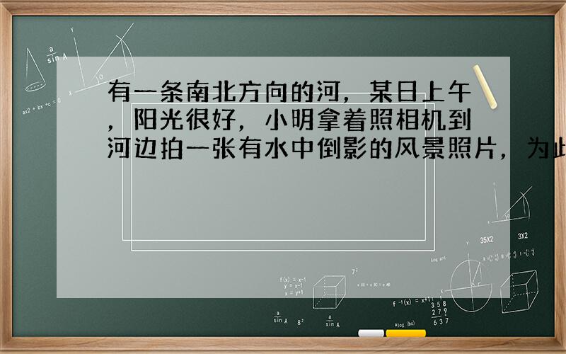 有一条南北方向的河，某日上午，阳光很好，小明拿着照相机到河边拍一张有水中倒影的风景照片，为此，小明应当站在河的_____