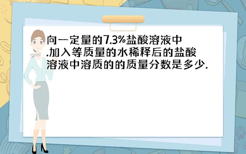 向一定量的7.3%盐酸溶液中.加入等质量的水稀释后的盐酸溶液中溶质的的质量分数是多少.