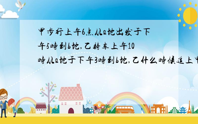 甲步行上午6点从a地出发于下午5时到b地,乙骑车上午10时从a地于下午3时到b地,乙什么时候追上甲的?