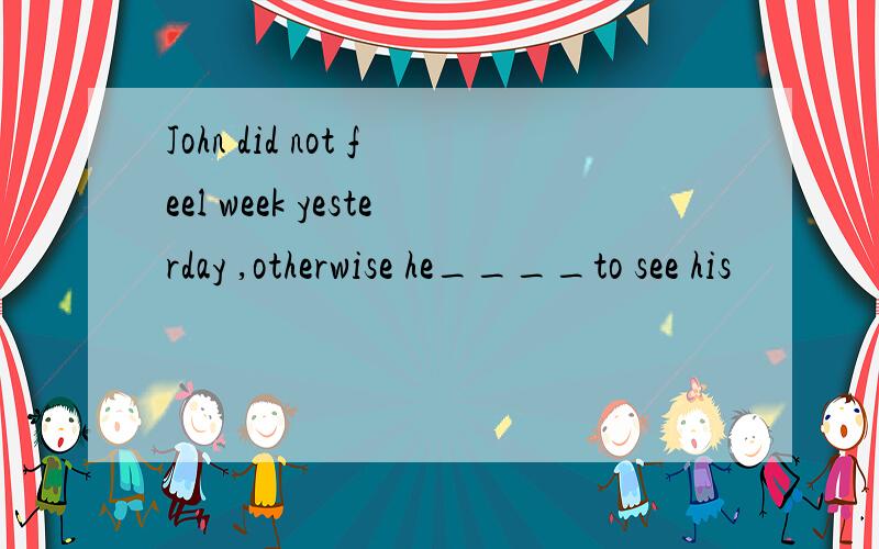 John did not feel week yesterday ,otherwise he____to see his