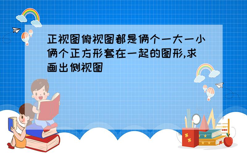 正视图俯视图都是俩个一大一小俩个正方形套在一起的图形,求画出侧视图