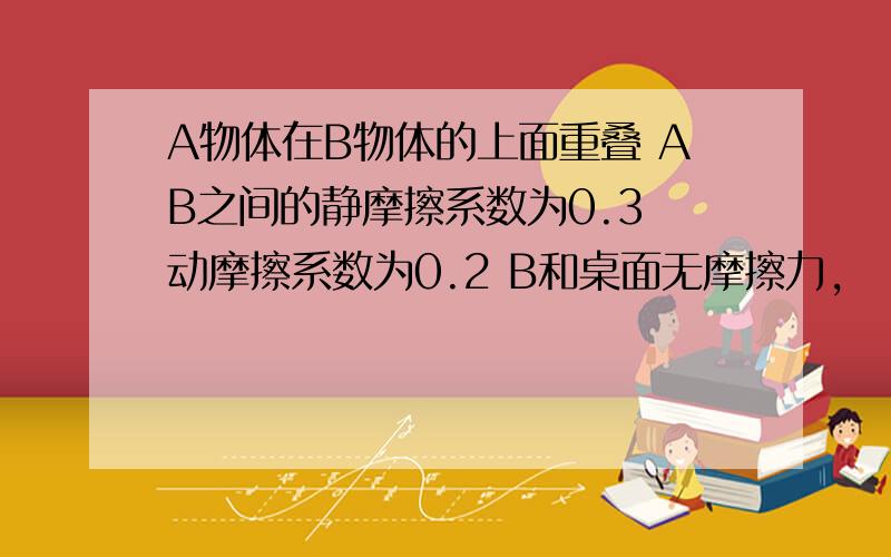 A物体在B物体的上面重叠 AB之间的静摩擦系数为0.3 动摩擦系数为0.2 B和桌面无摩擦力,