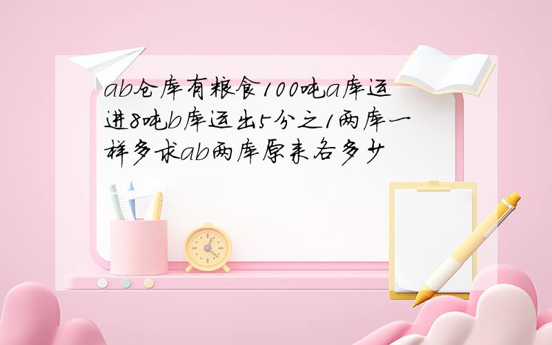 ab仓库有粮食100吨a库运进8吨b库运出5分之1两库一样多求ab两库原来各多少