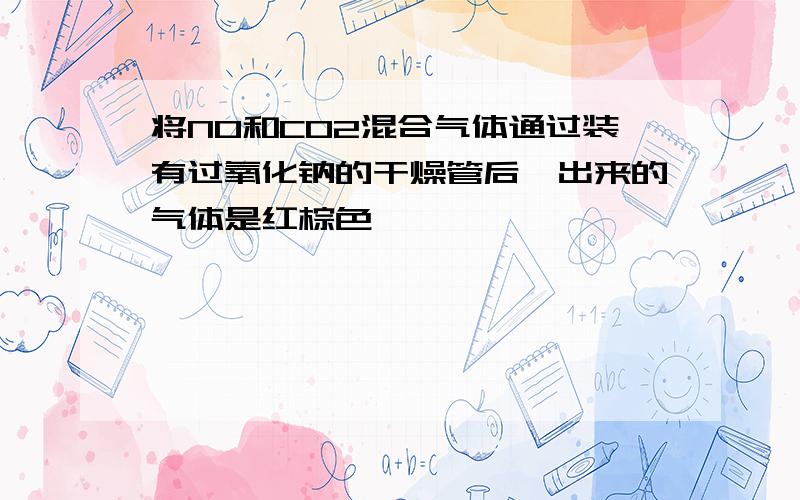 将NO和CO2混合气体通过装有过氧化钠的干燥管后,出来的气体是红棕色,