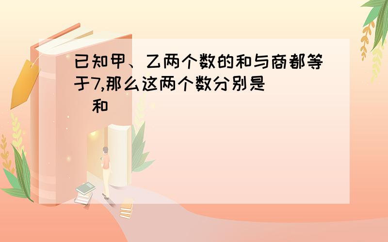 已知甲、乙两个数的和与商都等于7,那么这两个数分别是（ ）和（ ）