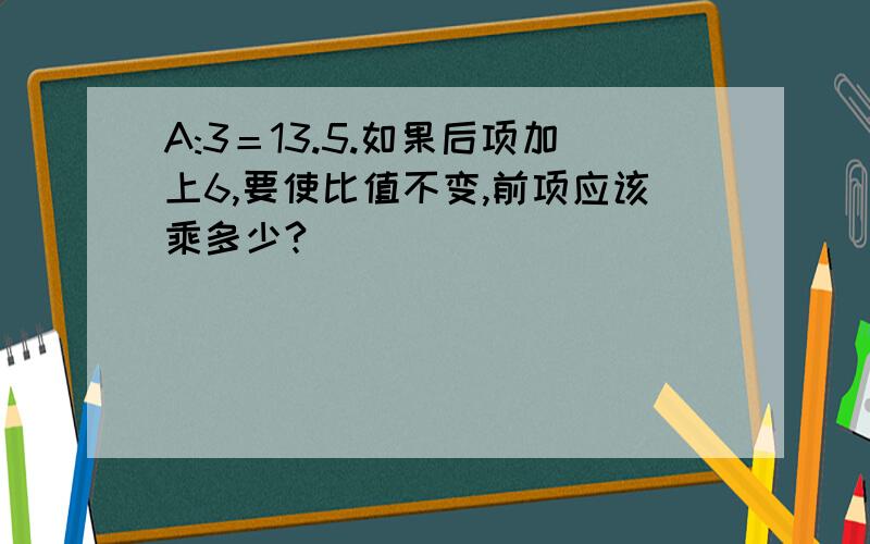 A:3＝13.5.如果后项加上6,要使比值不变,前项应该乘多少?