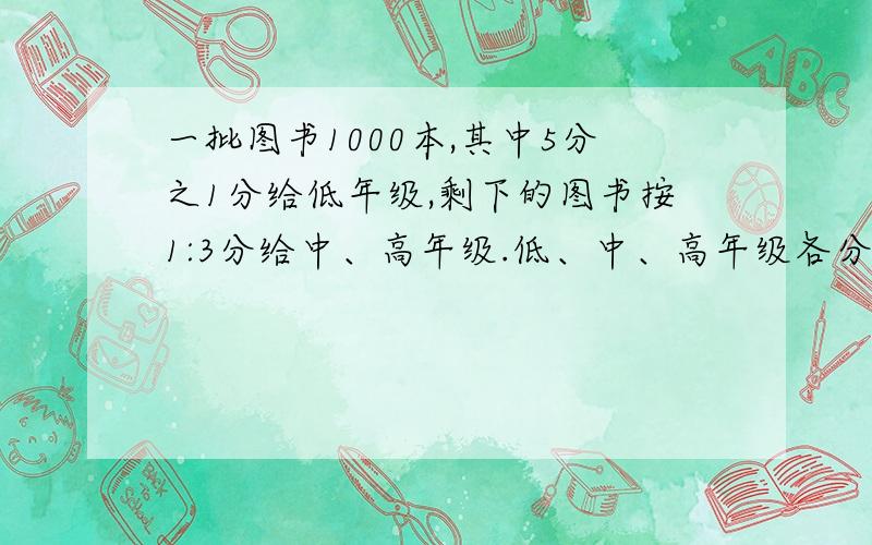 一批图书1000本,其中5分之1分给低年级,剩下的图书按1:3分给中、高年级.低、中、高年级各分得多少本?