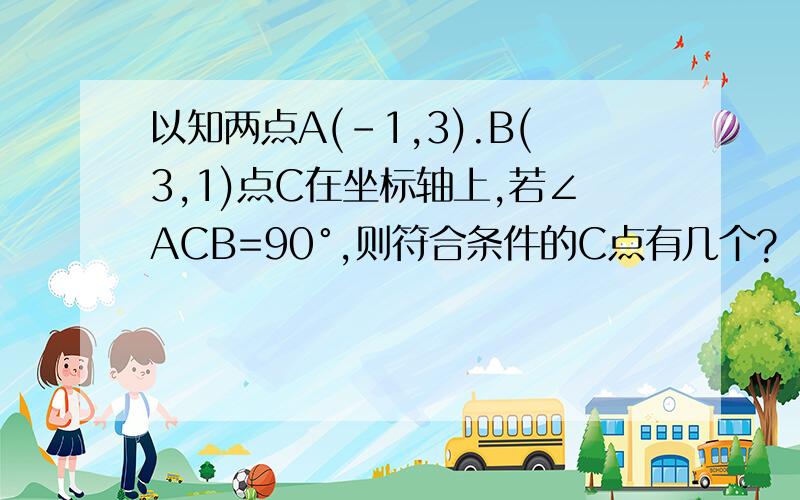 以知两点A(-1,3).B(3,1)点C在坐标轴上,若∠ACB=90°,则符合条件的C点有几个?