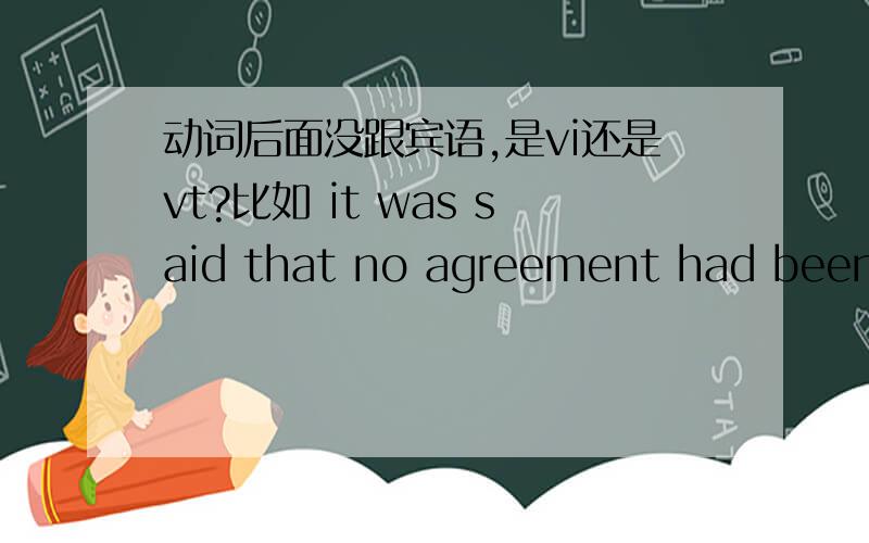 动词后面没跟宾语,是vi还是vt?比如 it was said that no agreement had been r