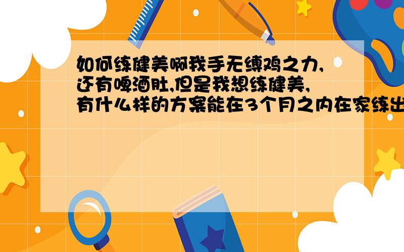 如何练健美啊我手无缚鸡之力,还有啤酒肚,但是我想练健美,有什么样的方案能在3个月之内在家练出腹肌、胸肌和手臂肌肉,方案最