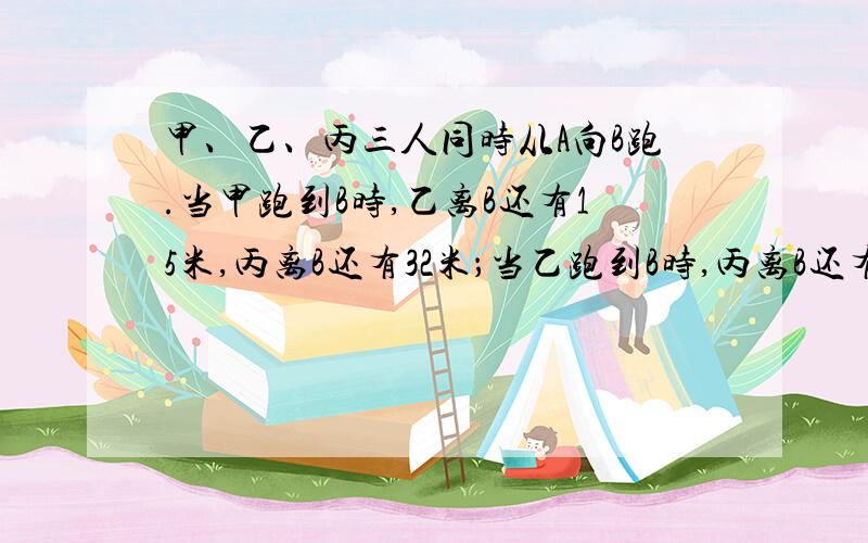 甲、乙、丙三人同时从A向B跑.当甲跑到B时,乙离B还有15米,丙离B还有32米；当乙跑到B时,丙离B还有20米；当丙跑到