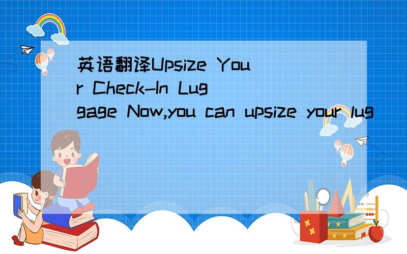 英语翻译Upsize Your Check-In Luggage Now,you can upsize your lug