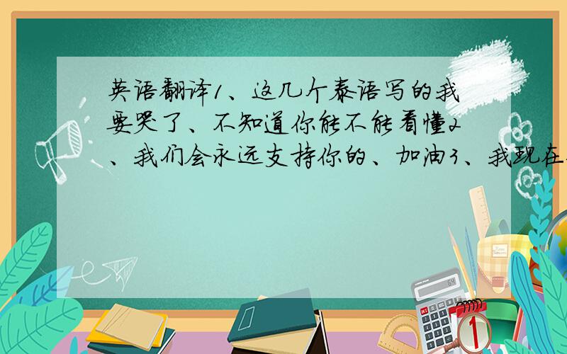 英语翻译1、这几个泰语写的我要哭了、不知道你能不能看懂2、我们会永远支持你的、加油3、我现在每天都要听下你唱的歌才能睡觉