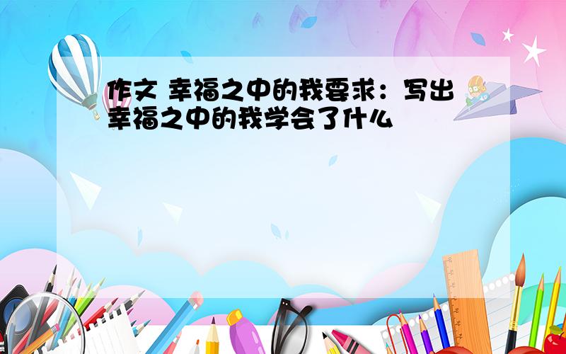 作文 幸福之中的我要求：写出幸福之中的我学会了什么