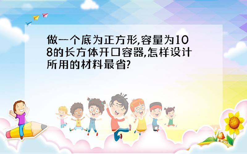 做一个底为正方形,容量为108的长方体开口容器,怎样设计所用的材料最省?