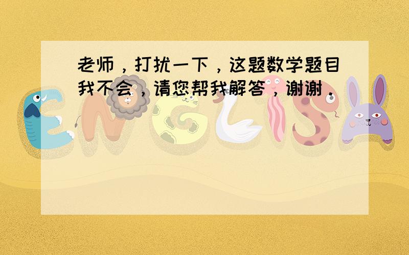 老师，打扰一下，这题数学题目我不会，请您帮我解答，谢谢。