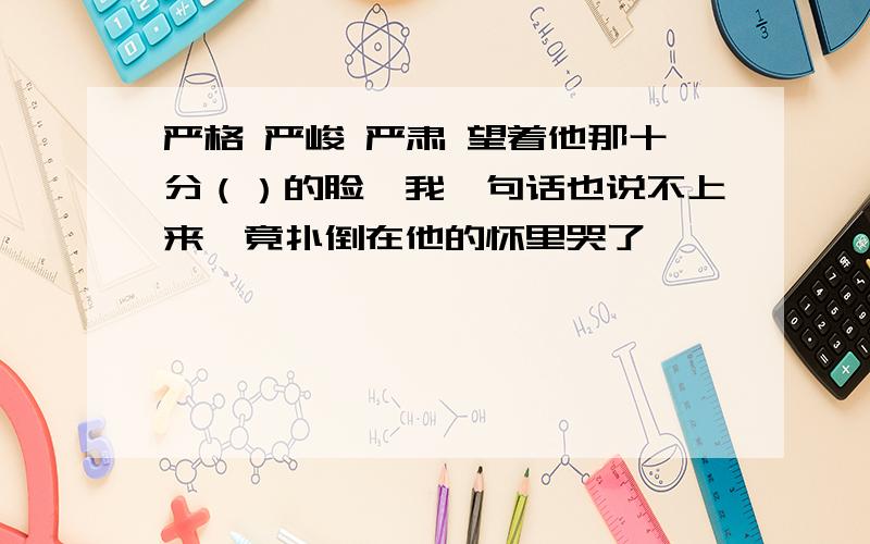 严格 严峻 严肃 望着他那十分（）的脸,我一句话也说不上来,竟扑倒在他的怀里哭了