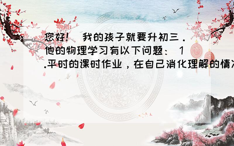 您好！ 我的孩子就要升初三。他的物理学习有以下问题： 1.平时的课时作业，在自己消化理解的情况下，完成的不错。 2.周练