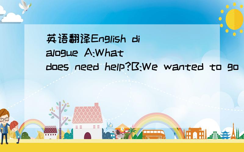 英语翻译English dialogue A:What does need help?B:We wanted to go