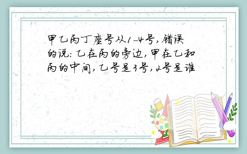 甲乙丙丁座号从1-4号,错误的说:乙在丙的旁边,甲在乙和丙的中间,乙号是3号,2号是谁