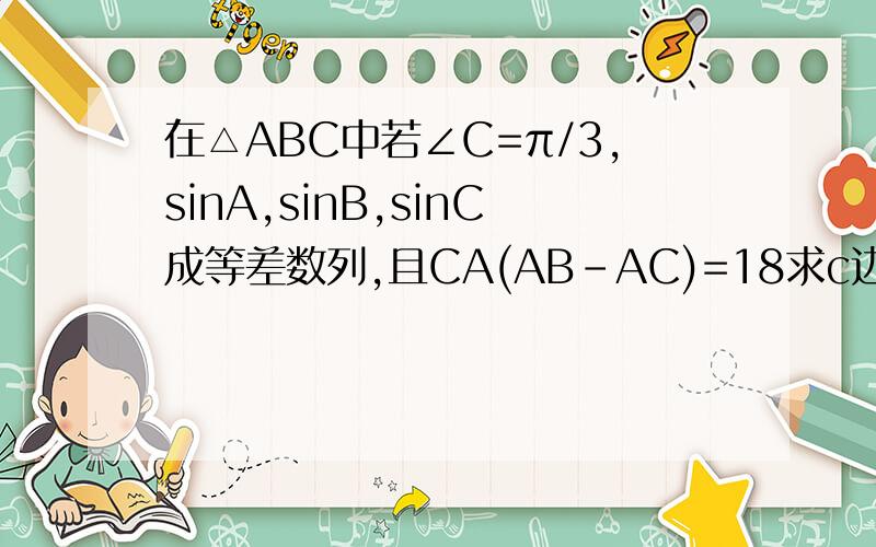 在△ABC中若∠C=π/3,sinA,sinB,sinC成等差数列,且CA(AB-AC)=18求c边的长