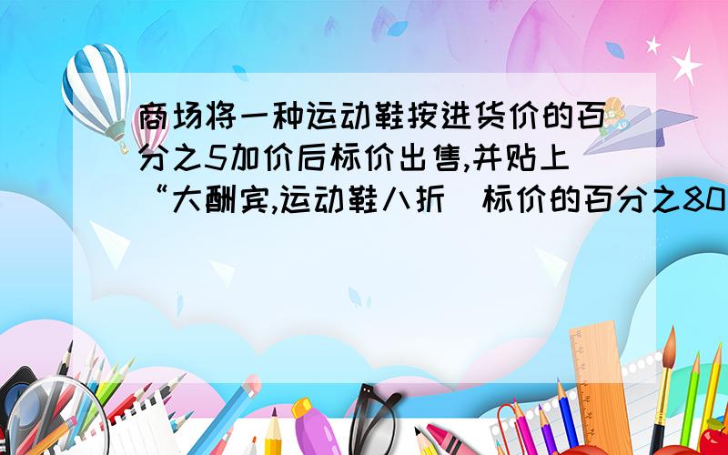 商场将一种运动鞋按进货价的百分之5加价后标价出售,并贴上“大酬宾,运动鞋八折（标价的百分之80）优惠