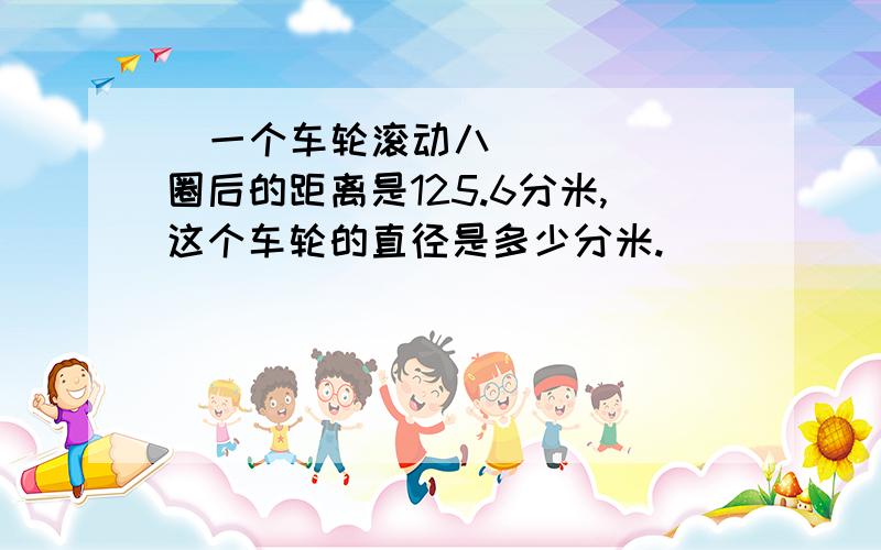   一个车轮滚动八圈后的距离是125.6分米,这个车轮的直径是多少分米.