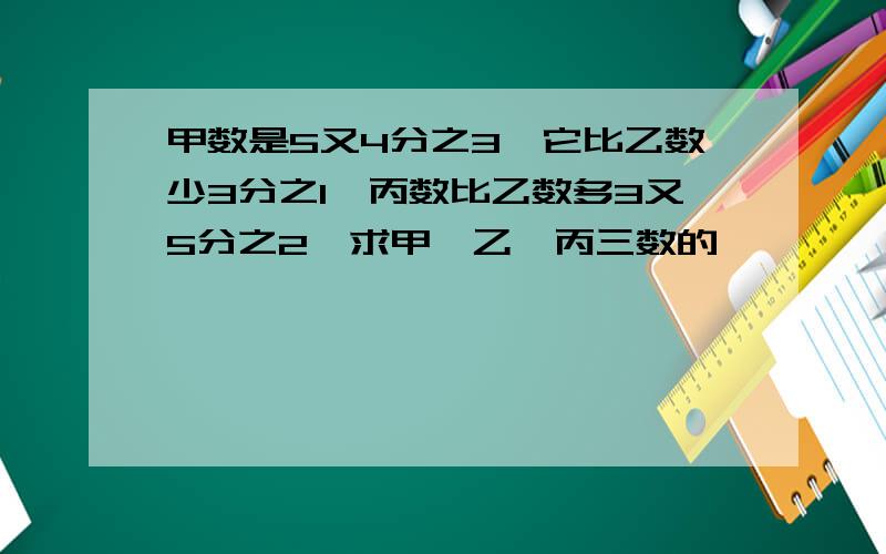 甲数是5又4分之3,它比乙数少3分之1,丙数比乙数多3又5分之2,求甲、乙、丙三数的