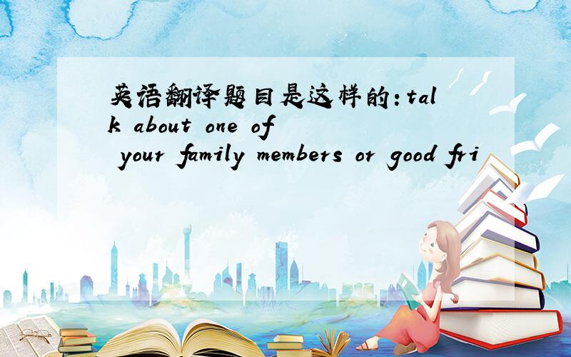 英语翻译题目是这样的：talk about one of your family members or good fri