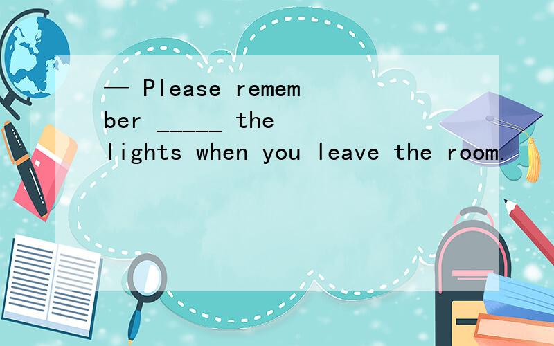 — Please remember _____ the lights when you leave the room.