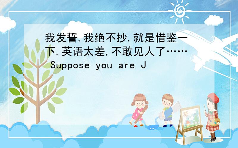 我发誓,我绝不抄,就是借鉴一下.英语太差,不敢见人了…… Suppose you are J