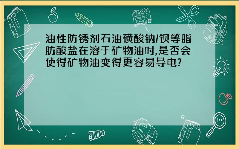 油性防锈剂石油磺酸钠/钡等脂肪酸盐在溶于矿物油时,是否会使得矿物油变得更容易导电?