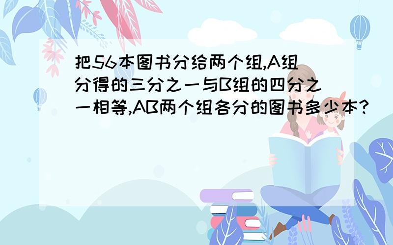 把56本图书分给两个组,A组分得的三分之一与B组的四分之一相等,AB两个组各分的图书多少本?