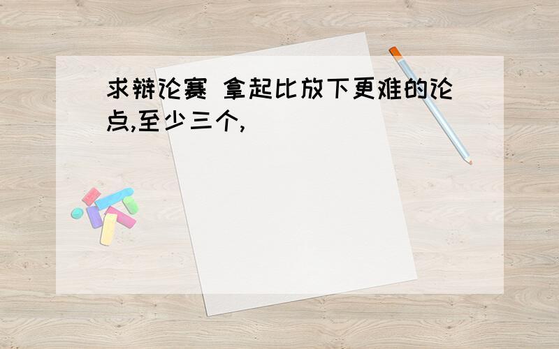 求辩论赛 拿起比放下更难的论点,至少三个,