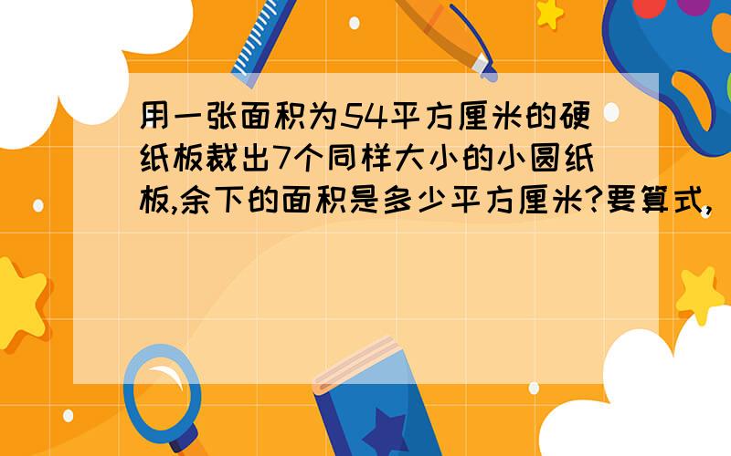 用一张面积为54平方厘米的硬纸板裁出7个同样大小的小圆纸板,余下的面积是多少平方厘米?要算式,