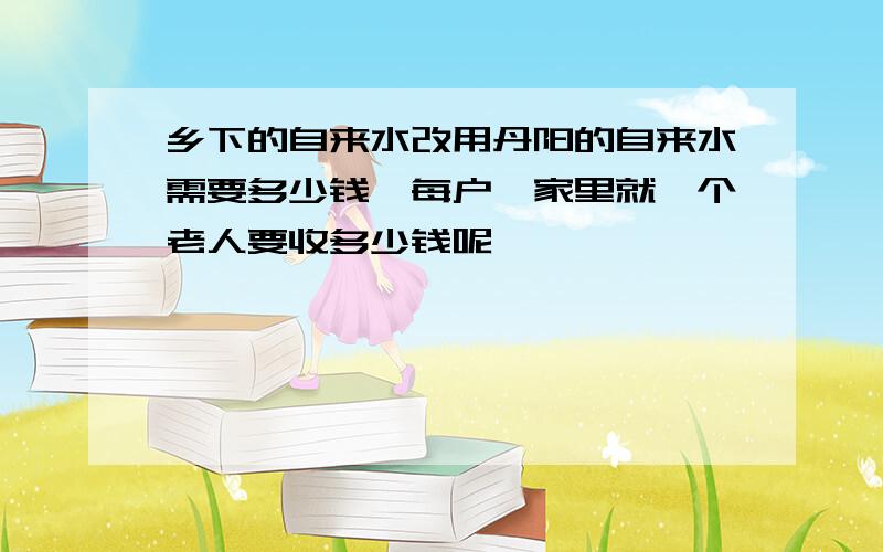 乡下的自来水改用丹阳的自来水需要多少钱【每户】家里就一个老人要收多少钱呢