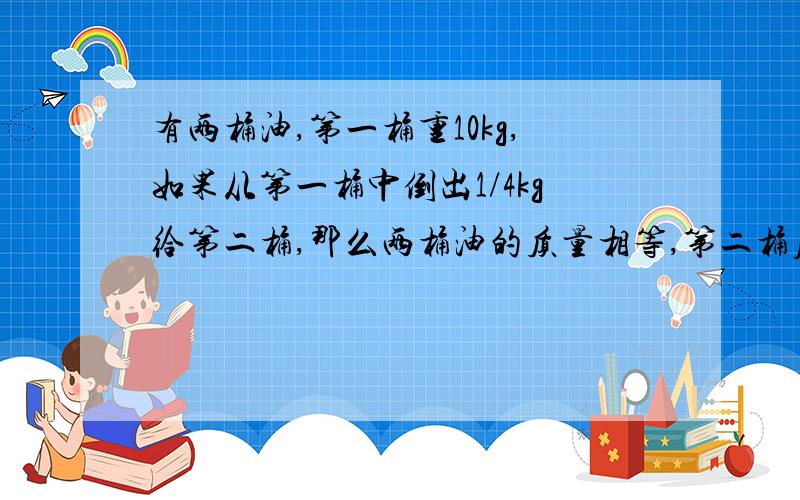 有两桶油,第一桶重10kg,如果从第一桶中倒出1/4kg给第二桶,那么两桶油的质量相等,第二桶原