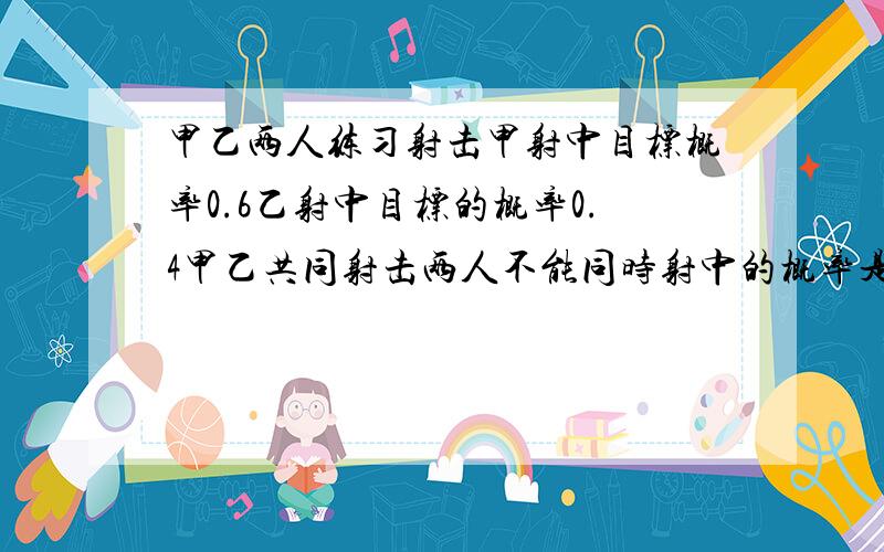 甲乙两人练习射击甲射中目标概率0.6乙射中目标的概率0.4甲乙共同射击两人不能同时射中的概率是