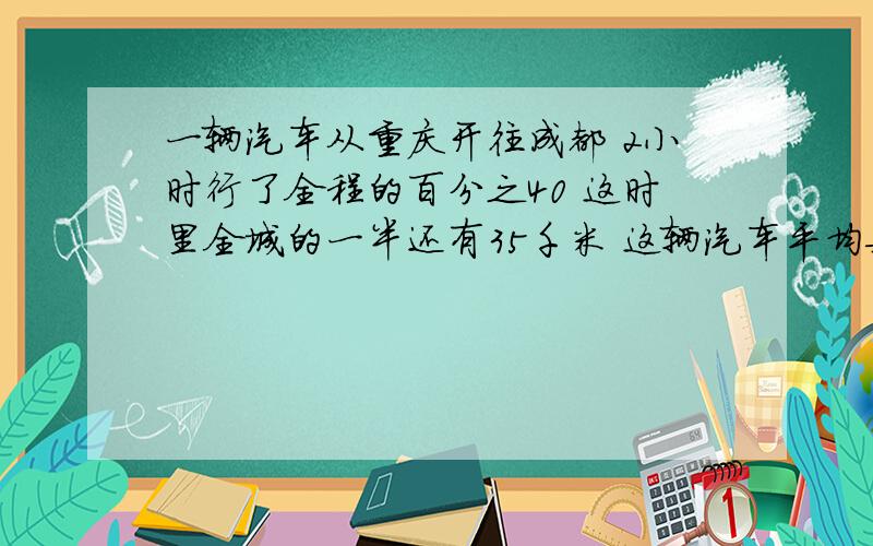 一辆汽车从重庆开往成都 2小时行了全程的百分之40 这时里全城的一半还有35千米 这辆汽车平均每小时行多少千