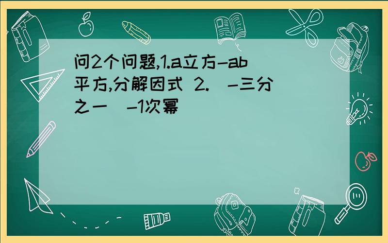 问2个问题,1.a立方-ab平方,分解因式 2.（-三分之一）-1次幂