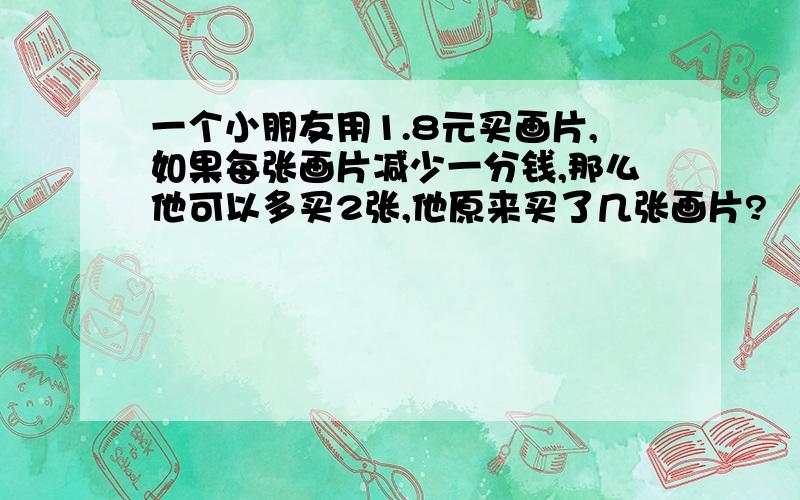 一个小朋友用1.8元买画片,如果每张画片减少一分钱,那么他可以多买2张,他原来买了几张画片?