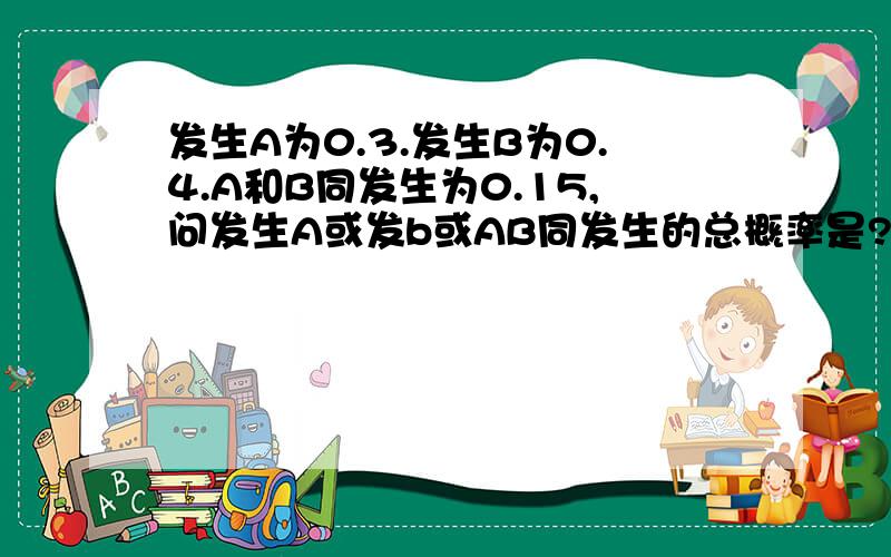 发生A为0.3.发生B为0.4.A和B同发生为0.15,问发生A或发b或AB同发生的总概率是?