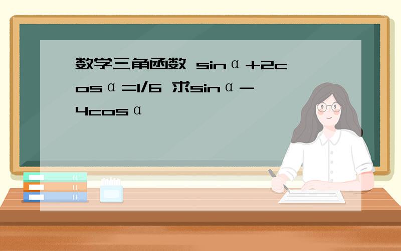 数学三角函数 sinα+2cosα=1/6 求sinα-4cosα