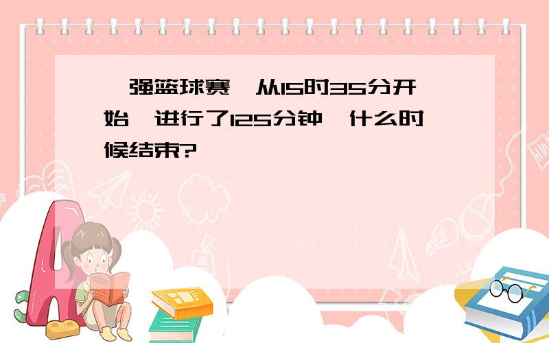 一强篮球赛,从15时35分开始,进行了125分钟,什么时候结束?