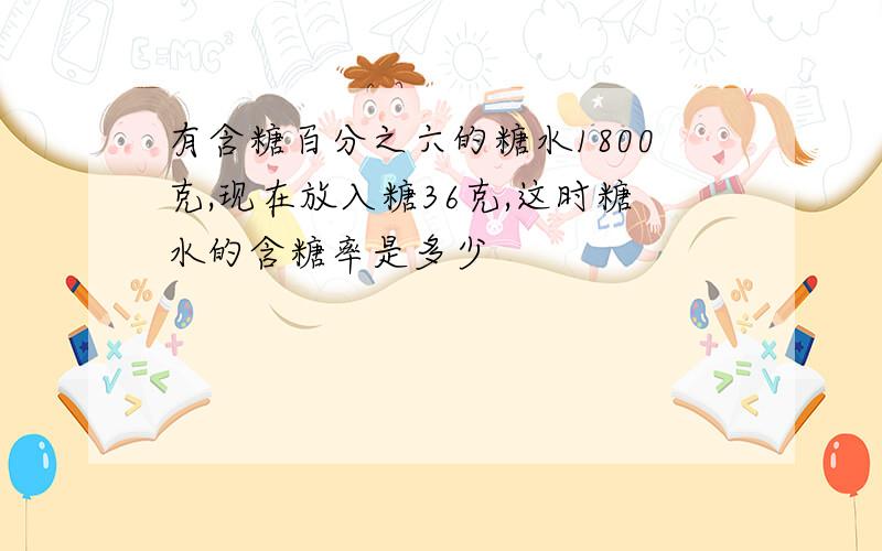 有含糖百分之六的糖水1800克,现在放入糖36克,这时糖水的含糖率是多少